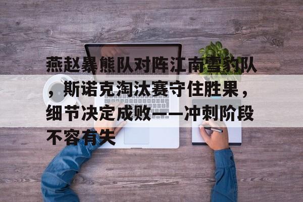 九游体育-关于燕赵暴熊队对阵江南雪豹队，斯诺克淘汰赛守住胜果，细节决定成败——冲刺阶段不容有失的信息