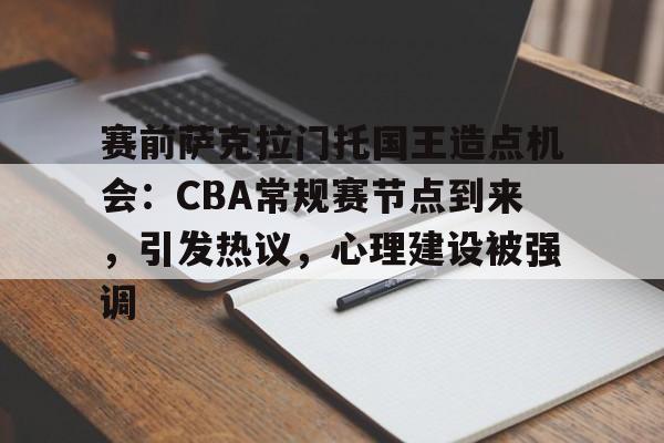 九游体育-赛前萨克拉门托国王造点机会：CBA常规赛节点到来，引发热议，心理建设被强调的简单介绍